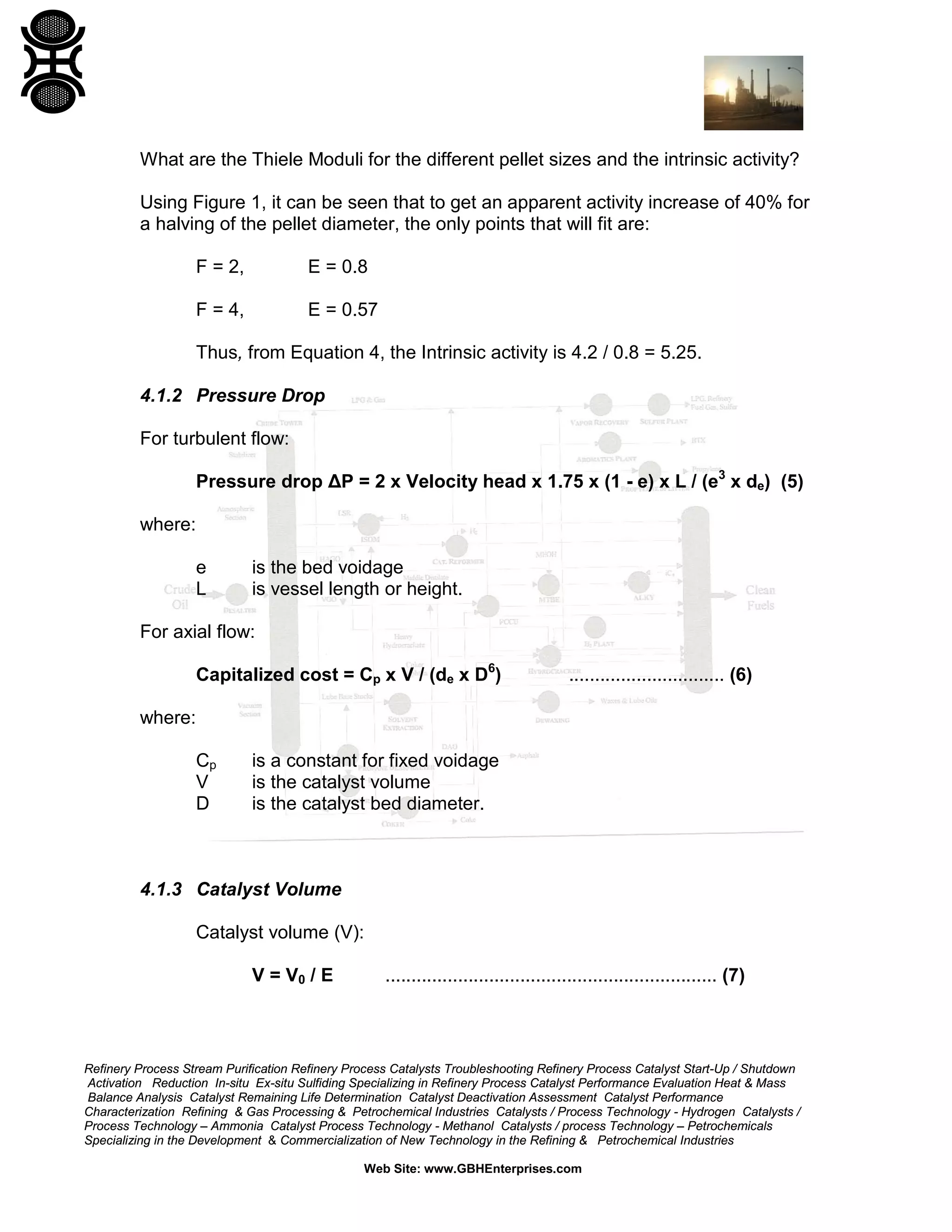 What are the Thiele Moduli for the different pellet sizes and the intrinsic activity?
Using Figure 1, it can be seen that to get an apparent activity increase of 40% for
a halving of the pellet diameter, the only points that will fit are:
F = 2,

E = 0.8

F = 4,

E = 0.57

Thus, from Equation 4, the Intrinsic activity is 4.2 / 0.8 = 5.25.
4.1.2 Pressure Drop
For turbulent flow:
Pressure drop ΔP = 2 x Velocity head x 1.75 x (1 - e) x L / (e3 x de) (5)
where:
e
L

is the bed voidage
is vessel length or height.

For axial flow:
Capitalized cost = Cp x V / (de x D6)

.............................. (6)

where:
Cp
V
D

is a constant for fixed voidage
is the catalyst volume
is the catalyst bed diameter.

4.1.3 Catalyst Volume
Catalyst volume (V):
V = V0 / E

................................................................ (7)

Refinery Process Stream Purification Refinery Process Catalysts Troubleshooting Refinery Process Catalyst Start-Up / Shutdown
Activation Reduction In-situ Ex-situ Sulfiding Specializing in Refinery Process Catalyst Performance Evaluation Heat & Mass
Balance Analysis Catalyst Remaining Life Determination Catalyst Deactivation Assessment Catalyst Performance
Characterization Refining & Gas Processing & Petrochemical Industries Catalysts / Process Technology - Hydrogen Catalysts /
Process Technology – Ammonia Catalyst Process Technology - Methanol Catalysts / process Technology – Petrochemicals
Specializing in the Development & Commercialization of New Technology in the Refining & Petrochemical Industries
Web Site: www.GBHEnterprises.com

 