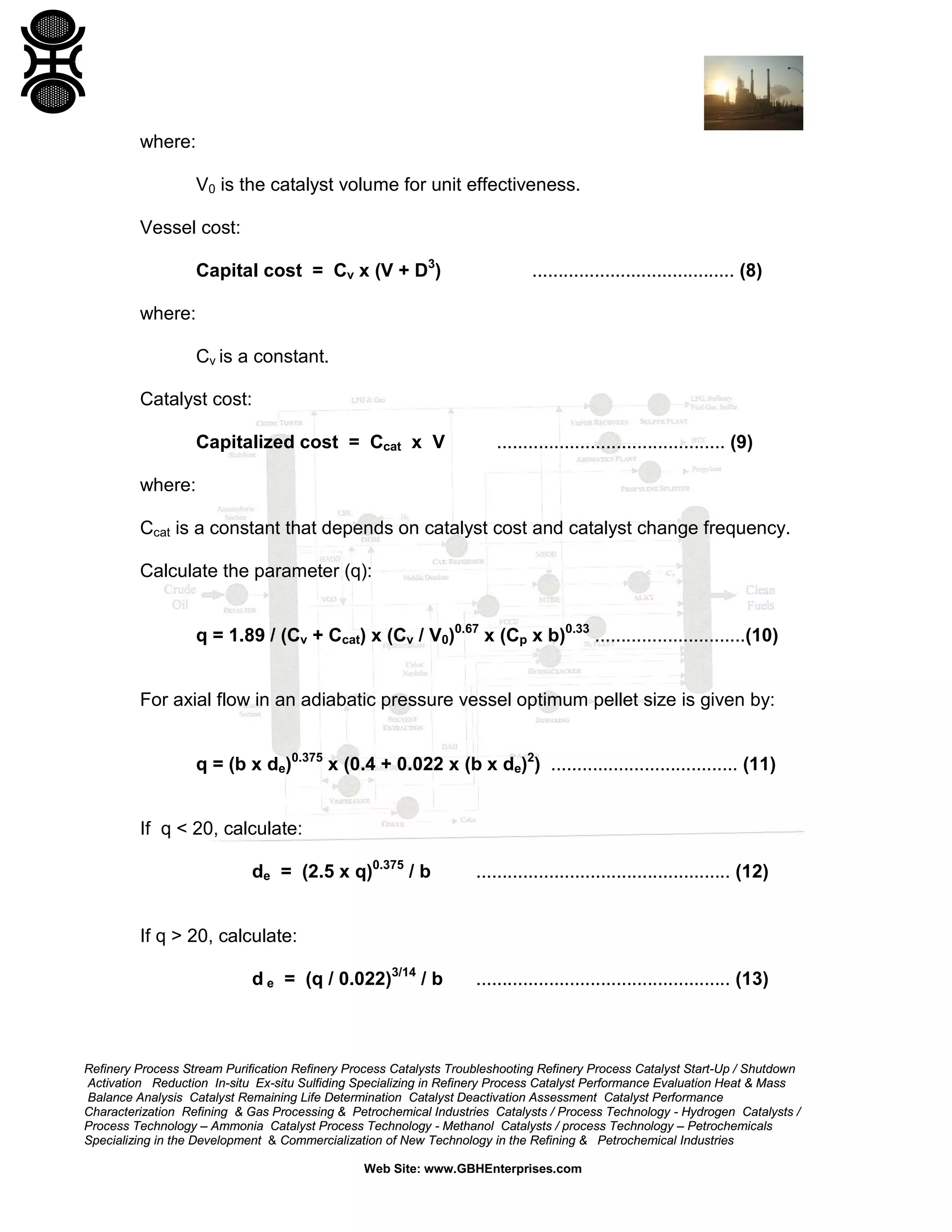 where:
V0 is the catalyst volume for unit effectiveness.
Vessel cost:
Capital cost = Cv x (V + D3)

....................................... (8)

where:
Cv is a constant.
Catalyst cost:
Capitalized cost = Ccat x V

............................................ (9)

where:
Ccat is a constant that depends on catalyst cost and catalyst change frequency.
Calculate the parameter (q):
q = 1.89 / (Cv + Ccat) x (Cv / V0)0.67 x (Cp x b)0.33 .............................(10)
For axial flow in an adiabatic pressure vessel optimum pellet size is given by:
q = (b x de)0.375 x (0.4 + 0.022 x (b x de)2) .................................... (11)
If q < 20, calculate:
de = (2.5 x q)0.375 / b

................................................. (12)

If q > 20, calculate:
d e = (q / 0.022)3/14 / b

................................................. (13)

Refinery Process Stream Purification Refinery Process Catalysts Troubleshooting Refinery Process Catalyst Start-Up / Shutdown
Activation Reduction In-situ Ex-situ Sulfiding Specializing in Refinery Process Catalyst Performance Evaluation Heat & Mass
Balance Analysis Catalyst Remaining Life Determination Catalyst Deactivation Assessment Catalyst Performance
Characterization Refining & Gas Processing & Petrochemical Industries Catalysts / Process Technology - Hydrogen Catalysts /
Process Technology – Ammonia Catalyst Process Technology - Methanol Catalysts / process Technology – Petrochemicals
Specializing in the Development & Commercialization of New Technology in the Refining & Petrochemical Industries
Web Site: www.GBHEnterprises.com

 