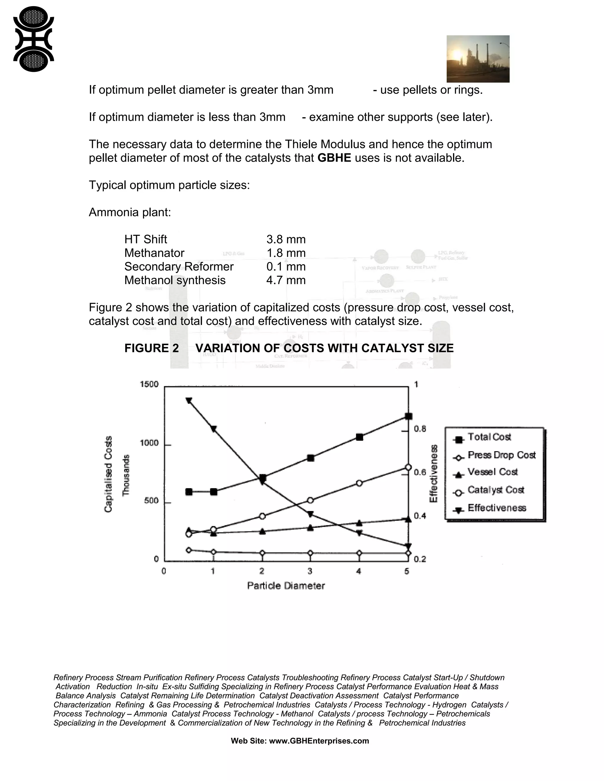 If optimum pellet diameter is greater than 3mm
If optimum diameter is less than 3mm

- use pellets or rings.

- examine other supports (see later).

The necessary data to determine the Thiele Modulus and hence the optimum
pellet diameter of most of the catalysts that GBHE uses is not available.
Typical optimum particle sizes:
Ammonia plant:
HT Shift
Methanator
Secondary Reformer
Methanol synthesis

3.8 mm
1.8 mm
0.1 mm
4.7 mm

Figure 2 shows the variation of capitalized costs (pressure drop cost, vessel cost,
catalyst cost and total cost) and effectiveness with catalyst size.
FIGURE 2

VARIATION OF COSTS WITH CATALYST SIZE

Refinery Process Stream Purification Refinery Process Catalysts Troubleshooting Refinery Process Catalyst Start-Up / Shutdown
Activation Reduction In-situ Ex-situ Sulfiding Specializing in Refinery Process Catalyst Performance Evaluation Heat & Mass
Balance Analysis Catalyst Remaining Life Determination Catalyst Deactivation Assessment Catalyst Performance
Characterization Refining & Gas Processing & Petrochemical Industries Catalysts / Process Technology - Hydrogen Catalysts /
Process Technology – Ammonia Catalyst Process Technology - Methanol Catalysts / process Technology – Petrochemicals
Specializing in the Development & Commercialization of New Technology in the Refining & Petrochemical Industries
Web Site: www.GBHEnterprises.com

 