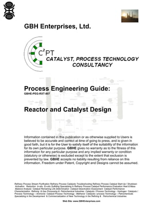 GBH Enterprises, Ltd.

Process Engineering Guide:
GBHE-PEG-RXT-807

Reactor and Catalyst Design

Information contained in this publication or as otherwise supplied to Users is
believed to be accurate and correct at time of going to press, and is given in
good faith, but it is for the User to satisfy itself of the suitability of the information
for its own particular purpose. GBHE gives no warranty as to the fitness of this
information for any particular purpose and any implied warranty or condition
(statutory or otherwise) is excluded except to the extent that exclusion is
prevented by law. GBHE accepts no liability resulting from reliance on this
information. Freedom under Patent, Copyright and Designs cannot be assumed.

Refinery Process Stream Purification Refinery Process Catalysts Troubleshooting Refinery Process Catalyst Start-Up / Shutdown
Activation Reduction In-situ Ex-situ Sulfiding Specializing in Refinery Process Catalyst Performance Evaluation Heat & Mass
Balance Analysis Catalyst Remaining Life Determination Catalyst Deactivation Assessment Catalyst Performance
Characterization Refining & Gas Processing & Petrochemical Industries Catalysts / Process Technology - Hydrogen Catalysts /
Process Technology – Ammonia Catalyst Process Technology - Methanol Catalysts / process Technology – Petrochemicals
Specializing in the Development & Commercialization of New Technology in the Refining & Petrochemical Industries
Web Site: www.GBHEnterprises.com

 