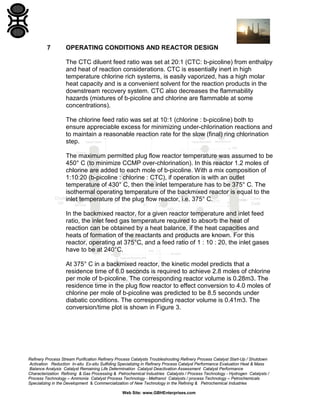 Refinery Process Stream Purification Refinery Process Catalysts Troubleshooting Refinery Process Catalyst Start-Up / Shutdown
Activation Reduction In-situ Ex-situ Sulfiding Specializing in Refinery Process Catalyst Performance Evaluation Heat & Mass
Balance Analysis Catalyst Remaining Life Determination Catalyst Deactivation Assessment Catalyst Performance
Characterization Refining & Gas Processing & Petrochemical Industries Catalysts / Process Technology - Hydrogen Catalysts /
Process Technology – Ammonia Catalyst Process Technology - Methanol Catalysts / process Technology – Petrochemicals
Specializing in the Development & Commercialization of New Technology in the Refining & Petrochemical Industries
Web Site: www.GBHEnterprises.com
7 OPERATING CONDITIONS AND REACTOR DESIGN
The CTC diluent feed ratio was set at 20:1 (CTC: b-picoline) from enthalpy
and heat of reaction considerations. CTC is essentially inert in high
temperature chlorine rich systems, is easily vaporized, has a high molar
heat capacity and is a convenient solvent for the reaction products in the
downstream recovery system. CTC also decreases the flammability
hazards (mixtures of b-picoline and chlorine are flammable at some
concentrations).
The chlorine feed ratio was set at 10:1 (chlorine : b-picoline) both to
ensure appreciable excess for minimizing under-chlorination reactions and
to maintain a reasonable reaction rate for the slow (final) ring chlorination
step.
The maximum permitted plug flow reactor temperature was assumed to be
450° C (to minimize CCMP over-chlorination). In this reactor 1.2 moles of
chlorine are added to each mole of b-picoline. With a mix composition of
1:10:20 (b-picoline : chlorine : CTC), if operation is with an outlet
temperature of 430° C, then the inlet temperature has to be 375° C. The
isothermal operating temperature of the backmixed reactor is equal to the
inlet temperature of the plug flow reactor, i.e. 375° C.
In the backmixed reactor, for a given reactor temperature and inlet feed
ratio, the inlet feed gas temperature required to absorb the heat of
reaction can be obtained by a heat balance, if the heat capacities and
heats of formation of the reactants and products are known. For this
reactor, operating at 375°C, and a feed ratio of 1 : 10 : 20, the inlet gases
have to be at 240°C.
At 375° C in a backmixed reactor, the kinetic model predicts that a
residence time of 6.0 seconds is required to achieve 2.8 moles of chlorine
per mole of b-picoline. The corresponding reactor volume is 0.28m3. The
residence time in the plug flow reactor to effect conversion to 4.0 moles of
chlorine per mole of b-picoline was predicted to be 8.5 seconds under
diabatic conditions. The corresponding reactor volume is 0.41m3. The
conversion/time plot is shown in Figure 3.
 