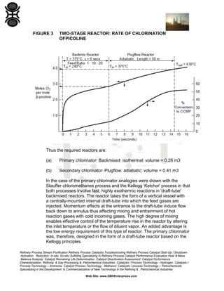 Refinery Process Stream Purification Refinery Process Catalysts Troubleshooting Refinery Process Catalyst Start-Up / Shutdown
Activation Reduction In-situ Ex-situ Sulfiding Specializing in Refinery Process Catalyst Performance Evaluation Heat & Mass
Balance Analysis Catalyst Remaining Life Determination Catalyst Deactivation Assessment Catalyst Performance
Characterization Refining & Gas Processing & Petrochemical Industries Catalysts / Process Technology - Hydrogen Catalysts /
Process Technology – Ammonia Catalyst Process Technology - Methanol Catalysts / process Technology – Petrochemicals
Specializing in the Development & Commercialization of New Technology in the Refining & Petrochemical Industries
Web Site: www.GBHEnterprises.com
FIGURE 3 TWO-STAGE REACTOR: RATE OF CHLORINATION
OFPICOLINE
Thus the required reactors are:
(a) Primary chlorinator: Backmixed: isothermal: volume = 0.28 m3
(b) Secondary chlorinator: Plugflow: adiabatic: volume = 0.41 m3
In the case of the primary chlorinator analogies were drawn with the
Stauffer chloromethanes process and the Kellogg 'Kelchor' process in that
both processes involve fast, highly exothermic reactions in 'draft-tube'
backmixed reactors. The reactor takes the form of a vertical vessel with
a centrally-mounted internal draft-tube into which the feed gases are
injected. Momentum effects at the entrance to the draft-tube induce flow
back down to annulus thus effecting mixing and entrainment of hot
reaction gases with cold incoming gases. The high degree of mixing
enables effective control of the temperature rise in the reactor by altering
the inlet temperature or the flow of diluent vapor. An added advantage is
the low energy requirement of this type of reactor. The primary chlorinator
was, therefore, designed in the form of a draft-tube reactor based on the
Kellogg principles.
 