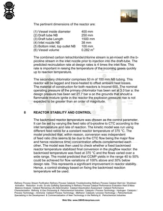 Refinery Process Stream Purification Refinery Process Catalysts Troubleshooting Refinery Process Catalyst Start-Up / Shutdown
Activation Reduction In-situ Ex-situ Sulfiding Specializing in Refinery Process Catalyst Performance Evaluation Heat & Mass
Balance Analysis Catalyst Remaining Life Determination Catalyst Deactivation Assessment Catalyst Performance
Characterization Refining & Gas Processing & Petrochemical Industries Catalysts / Process Technology - Hydrogen Catalysts /
Process Technology – Ammonia Catalyst Process Technology - Methanol Catalysts / process Technology – Petrochemicals
Specializing in the Development & Commercialization of New Technology in the Refining & Petrochemical Industries
Web Site: www.GBHEnterprises.com
The pertinent dimensions of the reactor are:
(1) Vessel inside diameter 400 mm
(2) Draft tube NB 250 mm
(3) Draft tube Length 1500 mm
(4) Inlet nozzle NB 38 mm
(5) Bottom inlet, top outlet NB 100 mm
(6) Vessel volume 0.282 m3
The combined carbon tetrachloride/chlorine stream is jet-mixed with the b-
picoline stream in the inlet nozzle prior to injection into the draft-tube. The
predicted recirculation rate at design rates is 4 times the inlet flow. This
rate is important in raising the temperature of the incoming gases quickly
up to reaction temperature.
The secondary chlorinator comprises 50 m of 100 mm NB tubing. This
reactor will be lagged and trace-heated to offset ambient heat losses.
The material of construction for both reactors is Inconel 600. The nominal
operating pressure of the primary chlorinator has been set at 3.0 bar a: the
design pressure has been set 21.7 bar a on the grounds that should a
flammable mixture ignite in the reactor the explosion pressure rise is not
expected to be greater than an order of magnitude.
8 REACTOR STABILITY AND CONTROL
The backmixed reactor temperature was chosen as the control parameter.
It can be set by varying the feed ratio of b-picoline to CTC according to the
inlet temperature and rate of reaction. The kinetic model was run using
different feed ratios for a constant reactor temperature of 375 °C. The
model predicted that, within reason, conversion was independent
of feed ratio (this seems to be due to the CTC flow being the major flow
and hence residence time) concentration effects complemented each
other. The model was then used to check whether a fixed backmixed
reactor temperature stabilized final conversion in the plugflow reactor: the
backmixed temperature was fixed at 375 °C and the flows varied over a
wide range. The model predicted that CCMP yields in the range 40 to 50%
could be achieved for flow variations of 100% above and 30% below
design rate. This represents a significant improvement in reactor stability.
Hence, a control strategy based on fixing the backmixed reaction
temperature will be used.
 