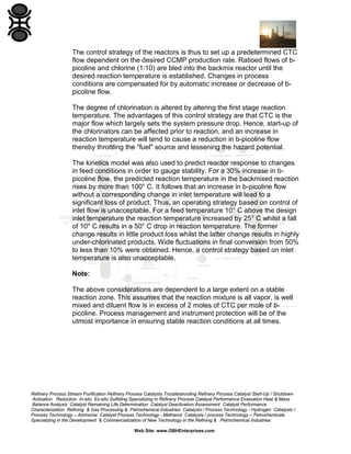 Refinery Process Stream Purification Refinery Process Catalysts Troubleshooting Refinery Process Catalyst Start-Up / Shutdown
Activation Reduction In-situ Ex-situ Sulfiding Specializing in Refinery Process Catalyst Performance Evaluation Heat & Mass
Balance Analysis Catalyst Remaining Life Determination Catalyst Deactivation Assessment Catalyst Performance
Characterization Refining & Gas Processing & Petrochemical Industries Catalysts / Process Technology - Hydrogen Catalysts /
Process Technology – Ammonia Catalyst Process Technology - Methanol Catalysts / process Technology – Petrochemicals
Specializing in the Development & Commercialization of New Technology in the Refining & Petrochemical Industries
Web Site: www.GBHEnterprises.com
The control strategy of the reactors is thus to set up a predetermined CTC
flow dependent on the desired CCMP production rate. Ratioed flows of b-
picoline and chlorine (1:10) are bled into the backmix reactor until the
desired reaction temperature is established. Changes in process
conditions are compensated for by automatic increase or decrease of b-
picoline flow.
The degree of chlorination is altered by altering the first stage reaction
temperature. The advantages of this control strategy are that CTC is the
major flow which largely sets the system pressure drop. Hence, start-up of
the chlorinators can be affected prior to reaction, and an increase in
reaction temperature will tend to cause a reduction in b-picoline flow
thereby throttling the "fuel" source and lessening the hazard potential.
The kinetics model was also used to predict reactor response to changes
in feed conditions in order to gauge stability. For a 30% increase in b-
picoline flow, the predicted reaction temperature in the backmixed reaction
rises by more than 100° C. It follows that an increase in b-picoline flow
without a corresponding change in inlet temperature will lead to a
significant loss of product. Thus, an operating strategy based on control of
inlet flow is unacceptable. For a feed temperature 10° C above the design
inlet temperature the reaction temperature increased by 25° C whilst a fall
of 10° C results in a 50° C drop in reaction temperature. The former
change results in little product loss whilst the latter change results in highly
under-chlorinated products. Wide fluctuations in final conversion from 50%
to less than 10% were obtained. Hence, a control strategy based on inlet
temperature is also unacceptable.
Note:
The above considerations are dependent to a large extent on a stable
reaction zone. This assumes that the reaction mixture is all vapor, is well
mixed and diluent flow is in excess of 2 moles of CTC per mole of b-
picoline. Process management and instrument protection will be of the
utmost importance in ensuring stable reaction conditions at all times.
 