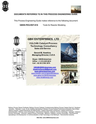 Refinery Process Stream Purification Refinery Process Catalysts Troubleshooting Refinery Process Catalyst Start-Up / Shutdown
Activation Reduction In-situ Ex-situ Sulfiding Specializing in Refinery Process Catalyst Performance Evaluation Heat & Mass
Balance Analysis Catalyst Remaining Life Determination Catalyst Deactivation Assessment Catalyst Performance
Characterization Refining & Gas Processing & Petrochemical Industries Catalysts / Process Technology - Hydrogen Catalysts /
Process Technology – Ammonia Catalyst Process Technology - Methanol Catalysts / process Technology – Petrochemicals
Specializing in the Development & Commercialization of New Technology in the Refining & Petrochemical Industries
Web Site: www.GBHEnterprises.com
DOCUMENTS REFERRED TO IN THIS PROCESS ENGINEERING GUIDE
This Process Engineering Guide makes reference to the following document:
GBHE-PEG-RXT-818 Tools for Reactor Modeling
 