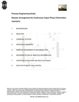 Refinery Process Stream Purification Refinery Process Catalysts Troubleshooting Refinery Process Catalyst Start-Up / Shutdown
Activation Reduction In-situ Ex-situ Sulfiding Specializing in Refinery Process Catalyst Performance Evaluation Heat & Mass
Balance Analysis Catalyst Remaining Life Determination Catalyst Deactivation Assessment Catalyst Performance
Characterization Refining & Gas Processing & Petrochemical Industries Catalysts / Process Technology - Hydrogen Catalysts /
Process Technology – Ammonia Catalyst Process Technology - Methanol Catalysts / process Technology – Petrochemicals
Specializing in the Development & Commercialization of New Technology in the Refining & Petrochemical Industries
Web Site: www.GBHEnterprises.com
Process Engineering Guide:
Reactor Arrangement for Continuous Vapor Phase Chlorination
CONTENTS
1 BACKGROUND
2 REACTOR
3 CHEMICAL SYSTEM
4 PROCESS CHEMISTRY
5 KINETICS EXPERIMENTS AND MODELLING
6 INTERPRETATION OF KINETICS INFORMATION
7 OPERATING CONDITIONS AND REACTOR DESIGN
8 REACTOR STABILITY AND CONTROL
 