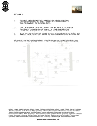 Refinery Process Stream Purification Refinery Process Catalysts Troubleshooting Refinery Process Catalyst Start-Up / Shutdown
Activation Reduction In-situ Ex-situ Sulfiding Specializing in Refinery Process Catalyst Performance Evaluation Heat & Mass
Balance Analysis Catalyst Remaining Life Determination Catalyst Deactivation Assessment Catalyst Performance
Characterization Refining & Gas Processing & Petrochemical Industries Catalysts / Process Technology - Hydrogen Catalysts /
Process Technology – Ammonia Catalyst Process Technology - Methanol Catalysts / process Technology – Petrochemicals
Specializing in the Development & Commercialization of New Technology in the Refining & Petrochemical Industries
Web Site: www.GBHEnterprises.com
FIGURES
1 POSTULATED REACTION PATHS FOR PROGRESSIVE
CHLORINATION OF B-PICOLINE 3
2 CHLORINATION OF b-PICOLINE: MODEL PREDICTIONS OF
PRODUCT DISTRIBUTION IN FULLY-MIXED REACTOR
3 TWO-STAGE REACTOR: RATE OF CHLORINATION OF b-PICOLINE
DOCUMENTS REFERRED TO IN THIS PROCESS ENGINEERING GUIDE
 