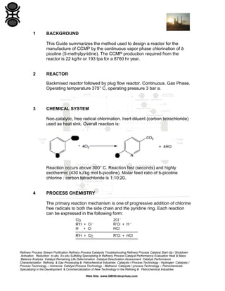 Refinery Process Stream Purification Refinery Process Catalysts Troubleshooting Refinery Process Catalyst Start-Up / Shutdown
Activation Reduction In-situ Ex-situ Sulfiding Specializing in Refinery Process Catalyst Performance Evaluation Heat & Mass
Balance Analysis Catalyst Remaining Life Determination Catalyst Deactivation Assessment Catalyst Performance
Characterization Refining & Gas Processing & Petrochemical Industries Catalysts / Process Technology - Hydrogen Catalysts /
Process Technology – Ammonia Catalyst Process Technology - Methanol Catalysts / process Technology – Petrochemicals
Specializing in the Development & Commercialization of New Technology in the Refining & Petrochemical Industries
Web Site: www.GBHEnterprises.com
1 BACKGROUND
This Guide summarizes the method used to design a reactor for the
manufacture of CCMP by the continuous vapor phase chlorination of b
picoline (5-methylpyridine). The CCMP production required from the
reactor is 22 kg/hr or 193 tpa for a 8760 hr year.
2 REACTOR
Backmixed reactor followed by plug flow reactor. Continuous. Gas Phase.
Operating temperature 375° C, operating pressure 3 bar a.
3 CHEMICAL SYSTEM
Non-catalytic, free radical chlorination. Inert diluent (carbon tetrachloride)
used as heat sink. Overall reaction is:
Reaction occurs above 300° C. Reaction fast (seconds) and highly
exothermic (430 kJ/kg mol b-picoline). Molar feed ratio of b-picoline
chlorine : carbon tetrachloride is 1:10:20.
4 PROCESS CHEMISTRY
The primary reaction mechanism is one of progressive addition of chlorine
free radicals to both the side chain and the pyridine ring. Each reaction
can be expressed in the following form:
 