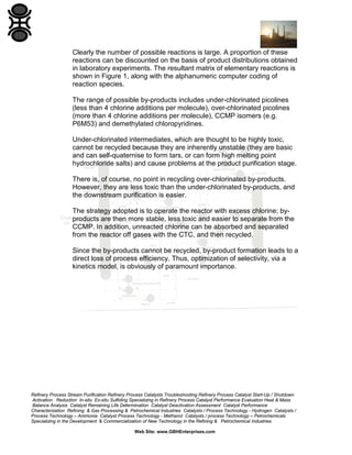 Refinery Process Stream Purification Refinery Process Catalysts Troubleshooting Refinery Process Catalyst Start-Up / Shutdown
Activation Reduction In-situ Ex-situ Sulfiding Specializing in Refinery Process Catalyst Performance Evaluation Heat & Mass
Balance Analysis Catalyst Remaining Life Determination Catalyst Deactivation Assessment Catalyst Performance
Characterization Refining & Gas Processing & Petrochemical Industries Catalysts / Process Technology - Hydrogen Catalysts /
Process Technology – Ammonia Catalyst Process Technology - Methanol Catalysts / process Technology – Petrochemicals
Specializing in the Development & Commercialization of New Technology in the Refining & Petrochemical Industries
Web Site: www.GBHEnterprises.com
Clearly the number of possible reactions is large. A proportion of these
reactions can be discounted on the basis of product distributions obtained
in laboratory experiments. The resultant matrix of elementary reactions is
shown in Figure 1, along with the alphanumeric computer coding of
reaction species.
The range of possible by-products includes under-chlorinated picolines
(less than 4 chlorine additions per molecule), over-chlorinated picolines
(more than 4 chlorine additions per molecule), CCMP isomers (e.g.
P6M53) and demethylated chloropyridines.
Under-chlorinated intermediates, which are thought to be highly toxic,
cannot be recycled because they are inherently unstable (they are basic
and can self-quaternise to form tars, or can form high melting point
hydrochloride salts) and cause problems at the product purification stage.
There is, of course, no point in recycling over-chlorinated by-products.
However, they are less toxic than the under-chlorinated by-products, and
the downstream purification is easier.
The strategy adopted is to operate the reactor with excess chlorine; by-
products are then more stable, less toxic and easier to separate from the
CCMP. In addition, unreacted chlorine can be absorbed and separated
from the reactor off gases with the CTC, and then recycled.
Since the by-products cannot be recycled, by-product formation leads to a
direct loss of process efficiency. Thus, optimization of selectivity, via a
kinetics model, is obviously of paramount importance.
 