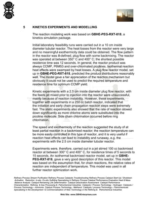Refinery Process Stream Purification Refinery Process Catalysts Troubleshooting Refinery Process Catalyst Start-Up / Shutdown
Activation Reduction In-situ Ex-situ Sulfiding Specializing in Refinery Process Catalyst Performance Evaluation Heat & Mass
Balance Analysis Catalyst Remaining Life Determination Catalyst Deactivation Assessment Catalyst Performance
Characterization Refining & Gas Processing & Petrochemical Industries Catalysts / Process Technology - Hydrogen Catalysts /
Process Technology – Ammonia Catalyst Process Technology - Methanol Catalysts / process Technology – Petrochemicals
Specializing in the Development & Commercialization of New Technology in the Refining & Petrochemical Industries
Web Site: www.GBHEnterprises.com
5 KINETICS EXPERIMENTS AND MODELLING
The reaction modeling work was based on GBHE-PEG-RXT-818, a
kinetics simulation package.
Initial laboratory feasibility runs were carried out in a 10 cm inside
diameter tubular reactor. The heat losses from the reactor were very large
and no meaningful exothermicity data could be obtained. The flow pattern
in the reactor was ill-defined, plug flow with some backmixing. The reactor
was operated at between 350° C and 400° C; the shortest possible
residence time was 12 seconds. In general, the reactor product was
always CCMP, P6M53 and over-chlorinated picolines. Isothermal reaction
heat effects were swamped by heat losses. A plug flow reactor model, set
up in GBHE-PEG-RXT-818, predicted the product distributions reasonably
well. The model gave a fair appreciation of the reaction mechanism but
obviously it could not be used to predict the required temperature and
residence time for optimum CCMP yield.
Kinetic experiments with a 2.5 cm inside diameter plug flow reactor, with
the feeds jet mixed prior to injection into the reactor were unsuccessful,
mainly because of reaction instability. However, these experiments,
together with experiments in a 250 cc batch reactor, indicated that
the initiation and early chain propagation reaction steps were extremely
fast. The static experiments also showed that the rate of reaction slowed
down significantly as more chlorine atoms were substituted into the
picoline molecule. Side chain chlorination occurred before ring
chlorination.
The speed and exothermicity of the reaction suggested the study of at
least partial reaction in a backmixed reactor; the reaction temperature can
be more easily controlled in this type of reactor, and it is very useful if
reaction heat effects can lead to instability and runaway, e.g. the
experiments with the 2.5 cm inside diameter tubular reactor.
Experiments were, therefore, carried out in a jet stirred 100 cc backmixed
reactor at between 300° C and 400° C, for residence times of 5 seconds to
15 seconds. An isothermal backmixed reactor model, set up in GBHE-
PEG-RXT-818, gave a very good description of this reactor. This model
was based on the assumption that, for chain reactions, the relative rates of
reaction are independent of temperature. This model was used in all
further reactor optimization work.
 