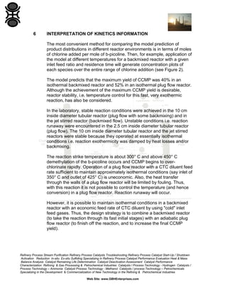 Refinery Process Stream Purification Refinery Process Catalysts Troubleshooting Refinery Process Catalyst Start-Up / Shutdown
Activation Reduction In-situ Ex-situ Sulfiding Specializing in Refinery Process Catalyst Performance Evaluation Heat & Mass
Balance Analysis Catalyst Remaining Life Determination Catalyst Deactivation Assessment Catalyst Performance
Characterization Refining & Gas Processing & Petrochemical Industries Catalysts / Process Technology - Hydrogen Catalysts /
Process Technology – Ammonia Catalyst Process Technology - Methanol Catalysts / process Technology – Petrochemicals
Specializing in the Development & Commercialization of New Technology in the Refining & Petrochemical Industries
Web Site: www.GBHEnterprises.com
6 INTERPRETATION OF KINETICS INFORMATION
The most convenient method for comparing the model prediction of
product distributions in different reactor environments is in terms of moles
of chlorine added per mole of b-picoline. Then, for example, application of
the model at different temperatures for a backmixed reactor with a given
inlet feed ratio and residence time will generate concentration plots of
each species over the entire range of chlorine addition (see Figure 2).
The model predicts that the maximum yield of CCMP was 40% in an
isothermal backmixed reactor and 52% in an isothermal plug flow reactor.
Although the achievement of the maximum CCMP yield is desirable,
reactor stability, i.e. temperature control for this fast, very exothermic
reaction, has also be considered.
In the laboratory, stable reaction conditions were achieved in the 10 cm
inside diameter tubular reactor (plug flow with some backmixing) and in
the jet stirred reactor (backmixed flow). Unstable conditions i.e. reaction
runaway were encountered in the 2.5 cm inside diameter tubular reactor
(plug flow). The 10 cm inside diameter tubular reactor and the jet stirred
reactors were stable because they operated at essentially isothermal
conditions i.e. reaction exothermicity was damped by heat losses and/or
backmixing.
The reaction strike temperature is about 300° C and above 450° C
demethylation of the b-picoline occurs and CCMP begins to over-
chlorinate rapidly. Operation of a plug flow reactor with a CTC diluent feed
rate sufficient to maintain approximately isothermal conditions (say inlet of
350° C and outlet of 425° C) is uneconomic. Also, the heat transfer
through the walls of a plug flow reactor will be limited by fouling. Thus,
with this reaction it is not possible to control the temperature (and hence
conversion) in a plug flow reactor. Reaction runaway will occur.
However, it is possible to maintain isothermal conditions in a backmixed
reactor with an economic feed rate of CTC diluent by using "cold" inlet
feed gases. Thus, the design strategy is to combine a backmixed reactor
(to take the reaction through its fast initial stages) with an adiabatic plug
flow reactor (to finish off the reaction, and to increase the final CCMP
yield).
 