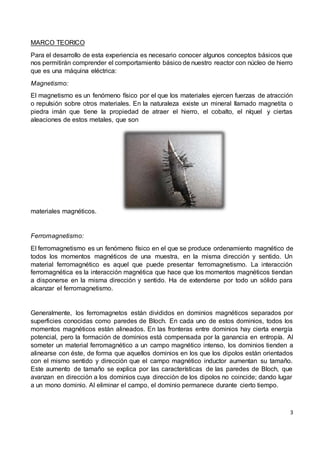 3
MARCO TEORICO
Para el desarrollo de esta experiencia es necesario conocer algunos conceptos básicos que
nos permitirán comprender el comportamiento básico de nuestro reactor con núcleo de hierro
que es una máquina eléctrica:
Magnetismo:
El magnetismo es un fenómeno físico por el que los materiales ejercen fuerzas de atracción
o repulsión sobre otros materiales. En la naturaleza existe un mineral llamado magnetita o
piedra imán que tiene la propiedad de atraer el hierro, el cobalto, el níquel y ciertas
aleaciones de estos metales, que son
materiales magnéticos.
Ferromagnetismo:
El ferromagnetismo es un fenómeno físico en el que se produce ordenamiento magnético de
todos los momentos magnéticos de una muestra, en la misma dirección y sentido. Un
material ferromagnético es aquel que puede presentar ferromagnetismo. La interacción
ferromagnética es la interacción magnética que hace que los momentos magnéticos tiendan
a disponerse en la misma dirección y sentido. Ha de extenderse por todo un sólido para
alcanzar el ferromagnetismo.
Generalmente, los ferromagnetos están divididos en dominios magnéticos separados por
superficies conocidas como paredes de Bloch. En cada uno de estos dominios, todos los
momentos magnéticos están alineados. En las fronteras entre dominios hay cierta energía
potencial, pero la formación de dominios está compensada por la ganancia en entropía. Al
someter un material ferromagnético a un campo magnético intenso, los dominios tienden a
alinearse con éste, de forma que aquellos dominios en los que los dipolos están orientados
con el mismo sentido y dirección que el campo magnético inductor aumentan su tamaño.
Este aumento de tamaño se explica por las características de las paredes de Bloch, que
avanzan en dirección a los dominios cuya dirección de los dipolos no coincide; dando lugar
a un mono dominio. Al eliminar el campo, el dominio permanece durante cierto tiempo.
 