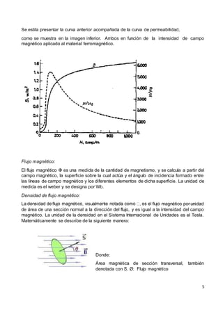 5
Se estila presentar la curva anterior acompañada de la curva de permeabilidad,
como se muestra en la imagen inferior. Ambos en función de la intensidad de campo
magnético aplicado al material ferromagnético.
Flujo magnético:
El flujo magnético Φ es una medida de la cantidad de magnetismo, y se calcula a partir del
campo magnético, la superficie sobre la cual actúa y el ángulo de incidencia formado entre
las líneas de campo magnético y los diferentes elementos de dicha superficie. La unidad de
medida es el weber y se designa por Wb.
Densidad de flujo magnético:
magnético por unidad
de área de una sección normal a la dirección del flujo, y es igual a la intensidad del campo
magnético. La unidad de la densidad en el Sistema Internacional de Unidades es el Tesla.
Matemáticamente se describe de la siguiente manera:
Donde:
Área magnética de sección transversal, también
denotada con S. Ø: Flujo magnético
 