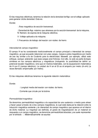 6
En las maquinas eléctricas, tenemos la relación de la densidad de flujo con el voltaje aplicado
para generar dicha densidad. Esta es:
Donde:
: Área magnética de sección transversal.
: Densidad de flujo máximo que atraviesa por la sección transversal de la máquina.
N: Número de espiras de la máquina eléctrica.
V: Voltaje aplicado a la máquina.
f: Frecuencia de trabajo del reactor con núcleo de hierro
Intensidad de campo magnético:
El campo H se ha considerado tradicionalmente el campo principal o intensidad de campo
magnético, ya que se puede relacionar con unas cargas, masas o polos magnéticos por medio
de una ley similar a la de Coulomb para la electricidad. Maxwell, por ejemplo, utilizó este
enfoque, aunque aclarando que esas cargas eran ficticias. Con ello, no solo se parte de leyes
similares en los campos eléctricos y magnéticos (incluyendo la posibilidad de definir un
potencial escalar magnético), sino que en medios materiales, con la equiparación matemática
de H con E (campo eléctrico). La unidad de H en el SI es el amperio por metro (A-v/m) (a
veces llamado ampervuelta por metro).
En las máquinas eléctricas tenemos la siguiente relación matemática:
Donde:
: Longitud media del reactor con núcleo de hierro.
: Corriente que circula por la bobina
Permeabilidad magnética:
Se denomina permeabilidad magnética a la capacidad de una sustancia o medio para atraer
y hacer pasar a través de sí los campos magnéticos, la cual está dada por la relación entre la
inducción magnética existente y la intensidad de campo magnético que aparece en el interior
de dicho material. La magnitud así definida, el grado de magnetización de un material en
respuesta a un campo magnético, se denomina permeabilidad absoluta y se suele representar
escribe
 