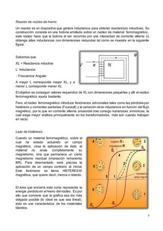 7
Reactor de núcleo de hierro:
Un reactor es un dispositivo que genera inductancia para obtener reactancias inductivas. Su
construcción consiste en una bobina arrollada sobre un núcleo de material ferromagnético,
este núcleo hace que la bobina al ser recorrido por una intensidad de corriente alterna (i)
obtenga altas inductancias con dimensiones reducidas tal como se muestra en la siguiente
figura:
Sabemos que:
XL = Reactancia inductiva
L: Inductancia
: Frecuencia Angular
A mayor L corresponde mayor XL, y a
menor L corresponde menor XL
El objetivo es conseguir valores requeridos de XL con dimensiones pequeñas y allí el núcleo
ferromagnético ayuda bastante.
Pero, el núcleo ferromagnético introduce fenómenos adicionales tales como las pérdidas por
histéresis y corrientes parásitas (Foucault) y la variación de la inductancia en función del flujo
magnético, por lo que en corriente alterna sinusoidal trae consigo numerosas armónicas, la
cual exige mayor análisis principalmente en los transformadores, más aún cuando trabajan
en vacío.
Lazo de histéresis:
Cuando un material ferromagnético, sobre el
cual ha estado actuando un campo
magnético, cesa la aplicación de éste, el
material no anula completamente su
magnetismo, sino que permanece un cierto
magnetismo residual (imanación remanente
BR). Para desimantarlo será precisa la
aplicación de un campo contrario al inicial.
Este fenómeno se llama HISTERESIS
magnética, que quiere decir, inercia o retardo.
El área que encierra esta curva representa la
energía perdida en el hierro del núcleo. Es por
ello que conviene que la gráfica sea los más
delgada posible (lo ideal es que sea lineal),
esto es una característica de los materiales
blandos.
 