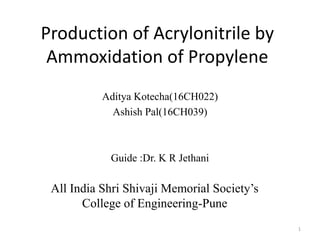 Production of Acrylonitrile by
Ammoxidation of Propylene
Aditya Kotecha(16CH022)
Ashish Pal(16CH039)
Guide :Dr. K R Jethani
All India Shri Shivaji Memorial Society’s
College of Engineering-Pune
1
 