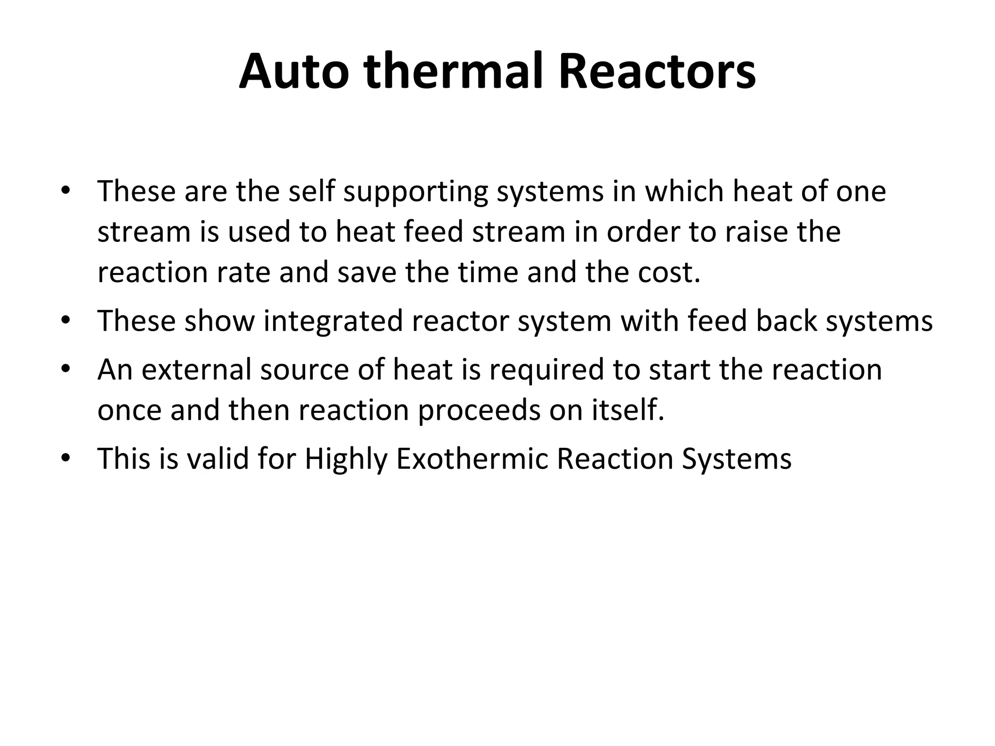 Auto thermal Reactors These are the self supporting systems in which heat of one stream is used to heat feed stream in order to raise the reaction rate and save the time and the cost.  These show integrated reactor system with feed back systems An external source of heat is required to start the reaction once and then reaction proceeds on itself. This is valid for Highly Exothermic Reaction Systems 