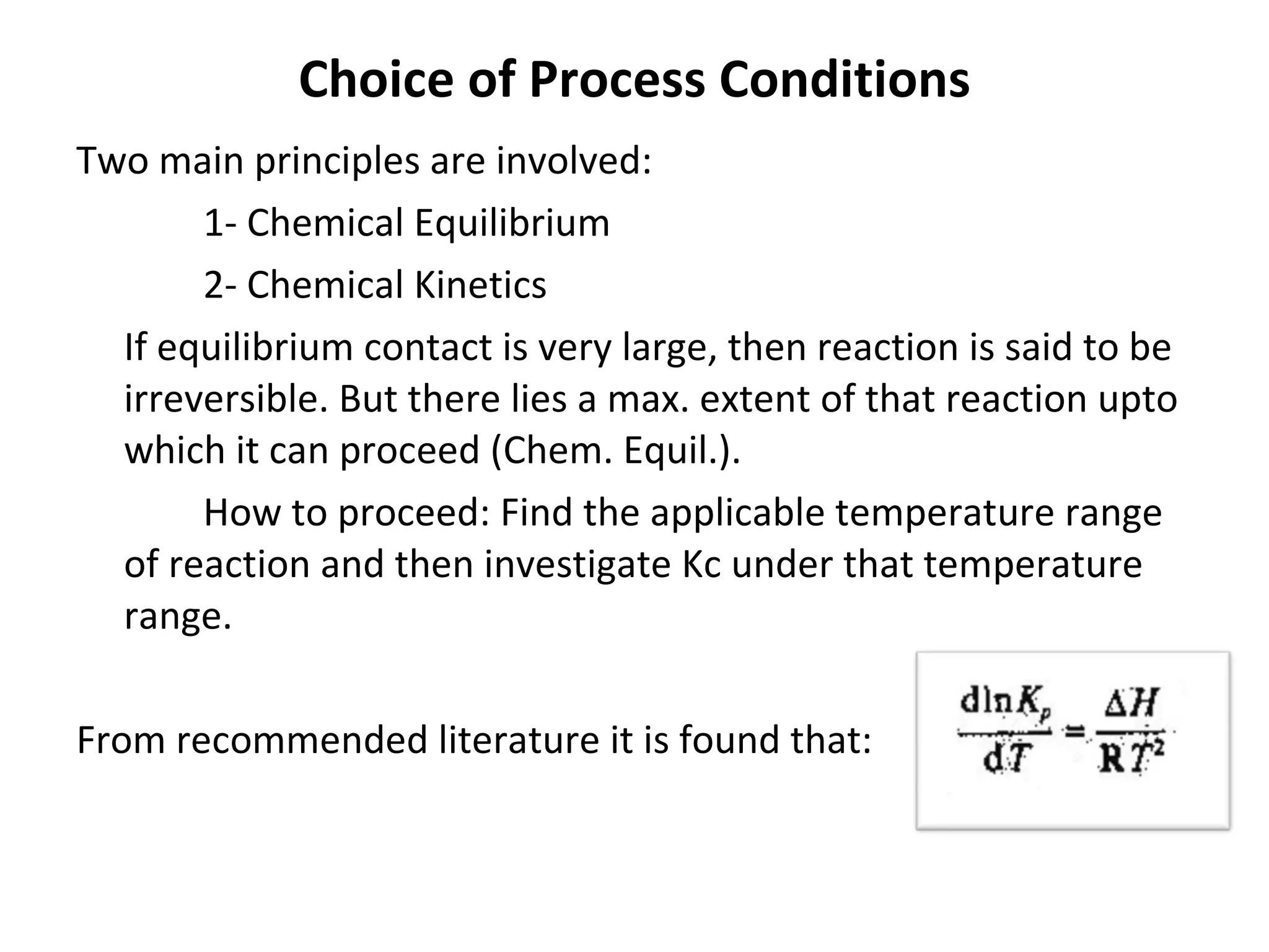 Choice of Process Conditions Two main principles are involved: 1- Chemical Equilibrium 2- Chemical Kinetics If equilibrium contact is very large, then reaction is said to be irreversible. But there lies a max. extent of that reaction upto which it can proceed (Chem. Equil.). How to proceed: Find the applicable temperature range of reaction and then investigate Kc under that temperature range. From recommended literature it is found that: 