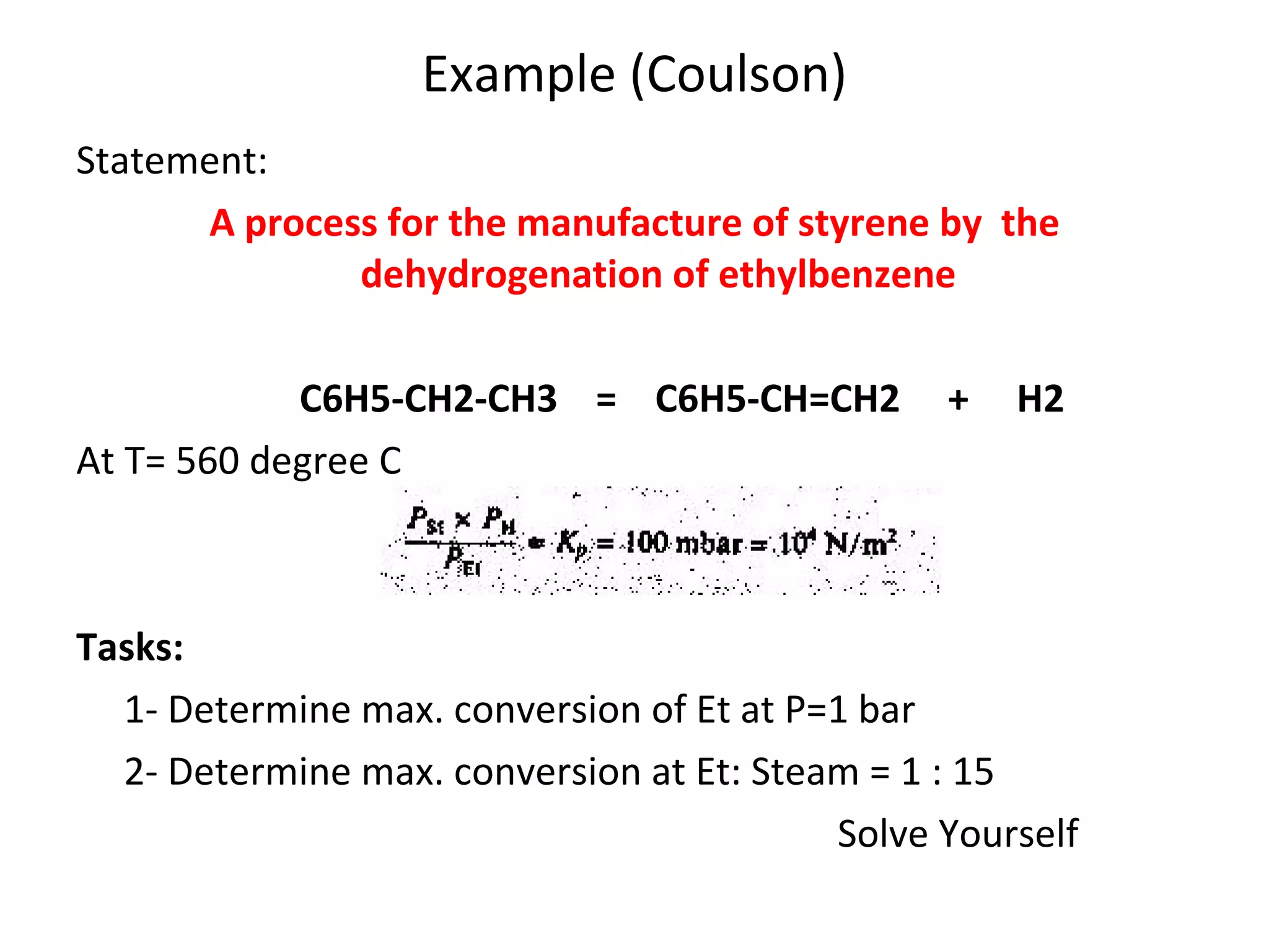 Example (Coulson) Statement: A process for the manufacture of styrene by  the dehydrogenation of ethylbenzene   C6H5-CH2-CH3  =  C6H5-CH=CH2  +  H2 At T= 560 degree C Tasks: 1- Determine max. conversion of Et at P=1 bar 2- Determine max. conversion at Et: Steam = 1 : 15 Solve Yourself 