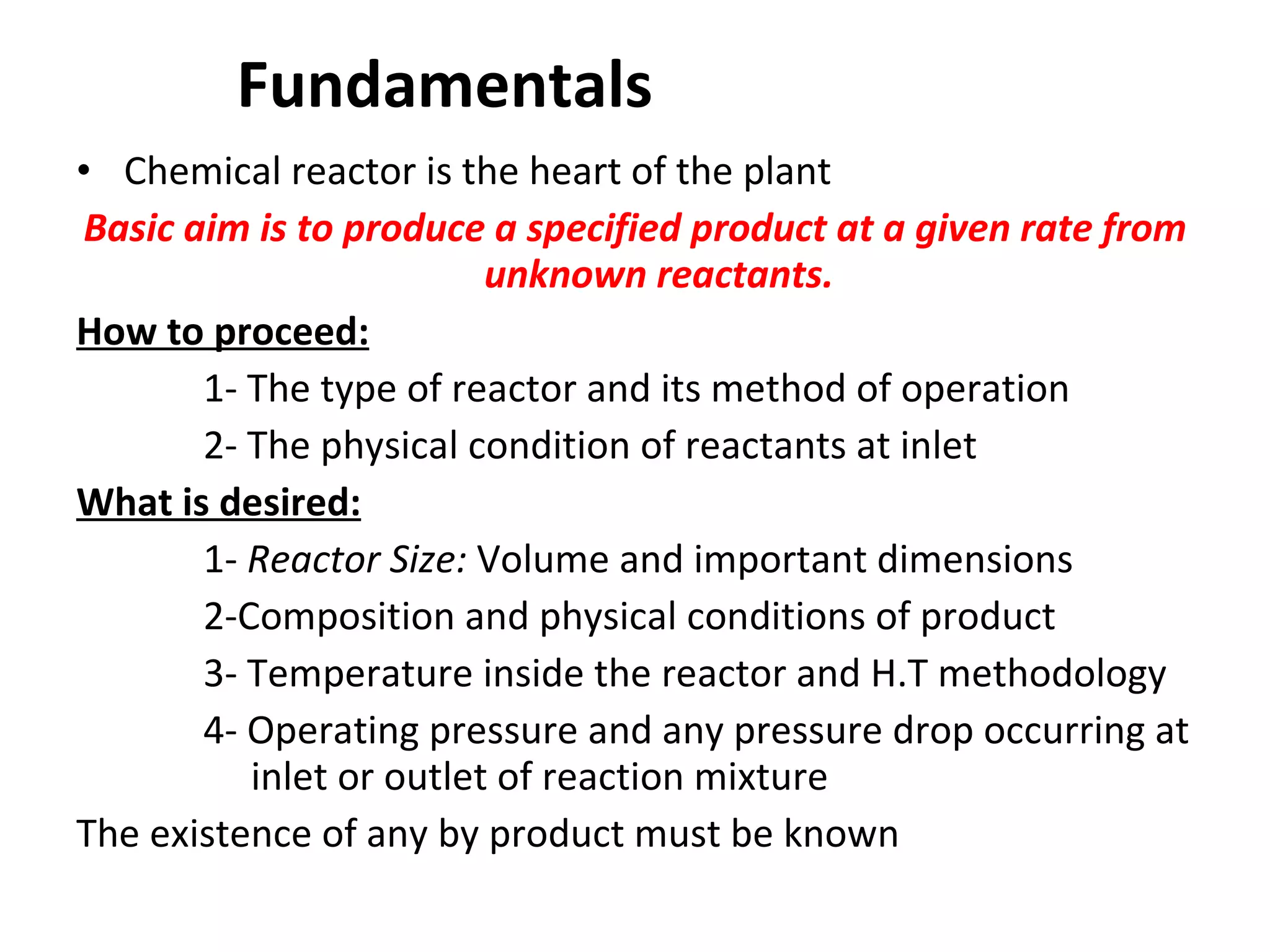 Fundamentals  Chemical reactor is the heart of the plant Basic aim is to produce a specified product at a given rate from unknown reactants. How to proceed: 1- The type of reactor and its method of operation 2- The physical condition of reactants at inlet What is desired: 1-  Reactor Size:  Volume and important dimensions 2-Composition and physical conditions of product 3- Temperature inside the reactor and H.T methodology 4- Operating pressure and any pressure drop occurring at    inlet or outlet of reaction mixture The existence of any by product must be known 