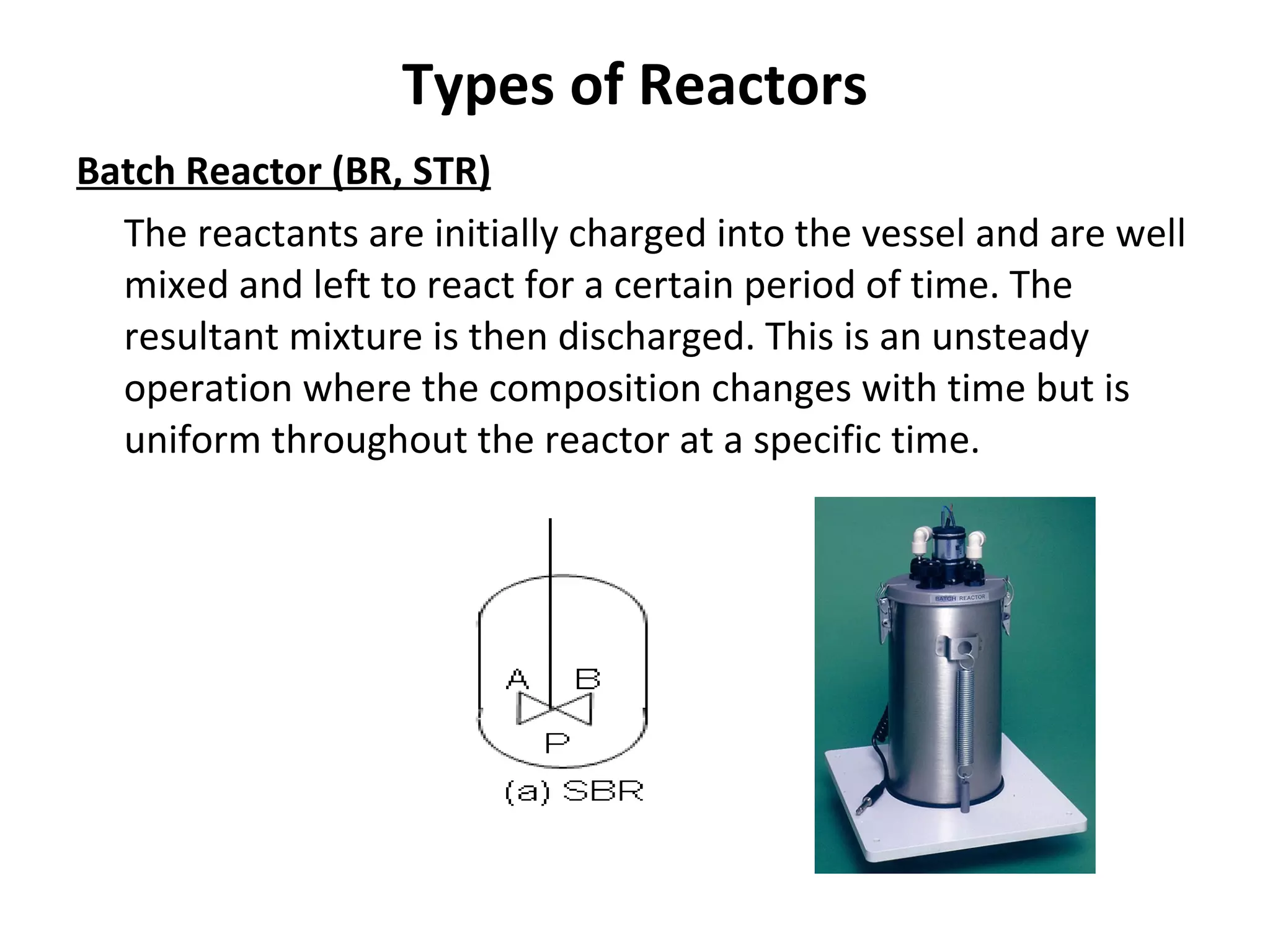 Types of Reactors Batch Reactor (BR, STR) The reactants are initially charged into the vessel and are well mixed and left to react for a certain period of time. The resultant mixture is then discharged. This is an unsteady operation where the composition changes with time but is uniform throughout the reactor at a specific time. 