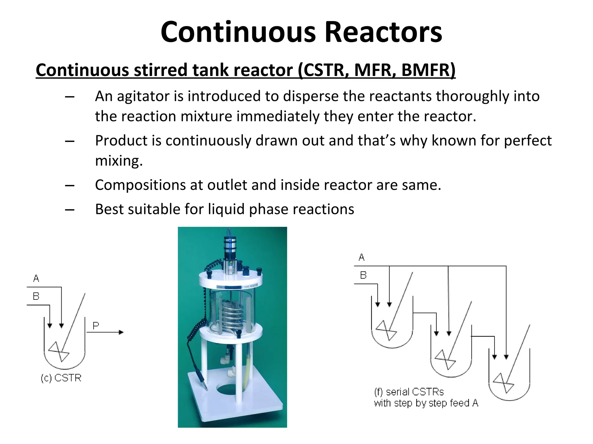 Continuous Reactors Continuous stirred tank reactor (CSTR, MFR, BMFR) An agitator is introduced to disperse the reactants thoroughly into  the reaction mixture immediately they enter the reactor. Product is continuously drawn out and that’s why known for perfect  mixing. Compositions at outlet and inside reactor are same. Best suitable for liquid phase reactions 