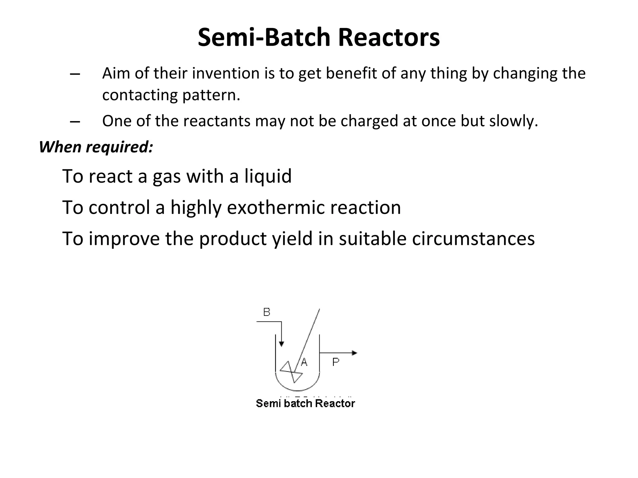 Semi-Batch Reactors Aim of their invention is to get benefit of any thing by changing the  contacting pattern. One of the reactants may not be charged at once but slowly. When required: To react a gas with a liquid To control a highly exothermic reaction To improve the product yield in suitable circumstances 