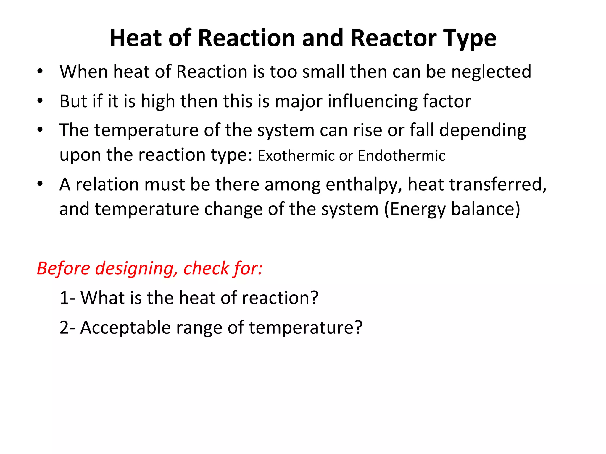 Heat of Reaction and Reactor Type When heat of Reaction is too small then can be neglected But if it is high then this is major influencing factor The temperature of the system can rise or fall depending upon the reaction type:  Exothermic or Endothermic A relation must be there among enthalpy, heat transferred, and temperature change of the system (Energy balance) Before designing, check for: 1- What is the heat of reaction? 2- Acceptable range of temperature? 