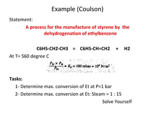 Example (Coulson) Statement: A process for the manufacture of styrene by  the dehydrogenation of ethylbenzene   C6H5-CH2-CH3  =  C6H5-CH=CH2  +  H2 At T= 560 degree C Tasks: 1- Determine max. conversion of Et at P=1 bar 2- Determine max. conversion at Et: Steam = 1 : 15 Solve Yourself 
