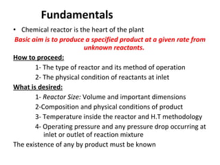 Fundamentals  Chemical reactor is the heart of the plant Basic aim is to produce a specified product at a given rate from unknown reactants. How to proceed: 1- The type of reactor and its method of operation 2- The physical condition of reactants at inlet What is desired: 1-  Reactor Size:  Volume and important dimensions 2-Composition and physical conditions of product 3- Temperature inside the reactor and H.T methodology 4- Operating pressure and any pressure drop occurring at    inlet or outlet of reaction mixture The existence of any by product must be known 
