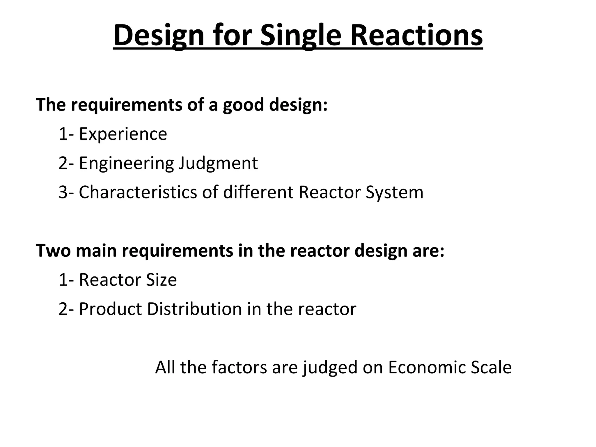 Design for Single Reactions The requirements of a good design: 1- Experience 2- Engineering Judgment 3- Characteristics of different Reactor System Two main requirements in the reactor design are: 1- Reactor Size 2- Product Distribution in the reactor All the factors are judged on Economic Scale