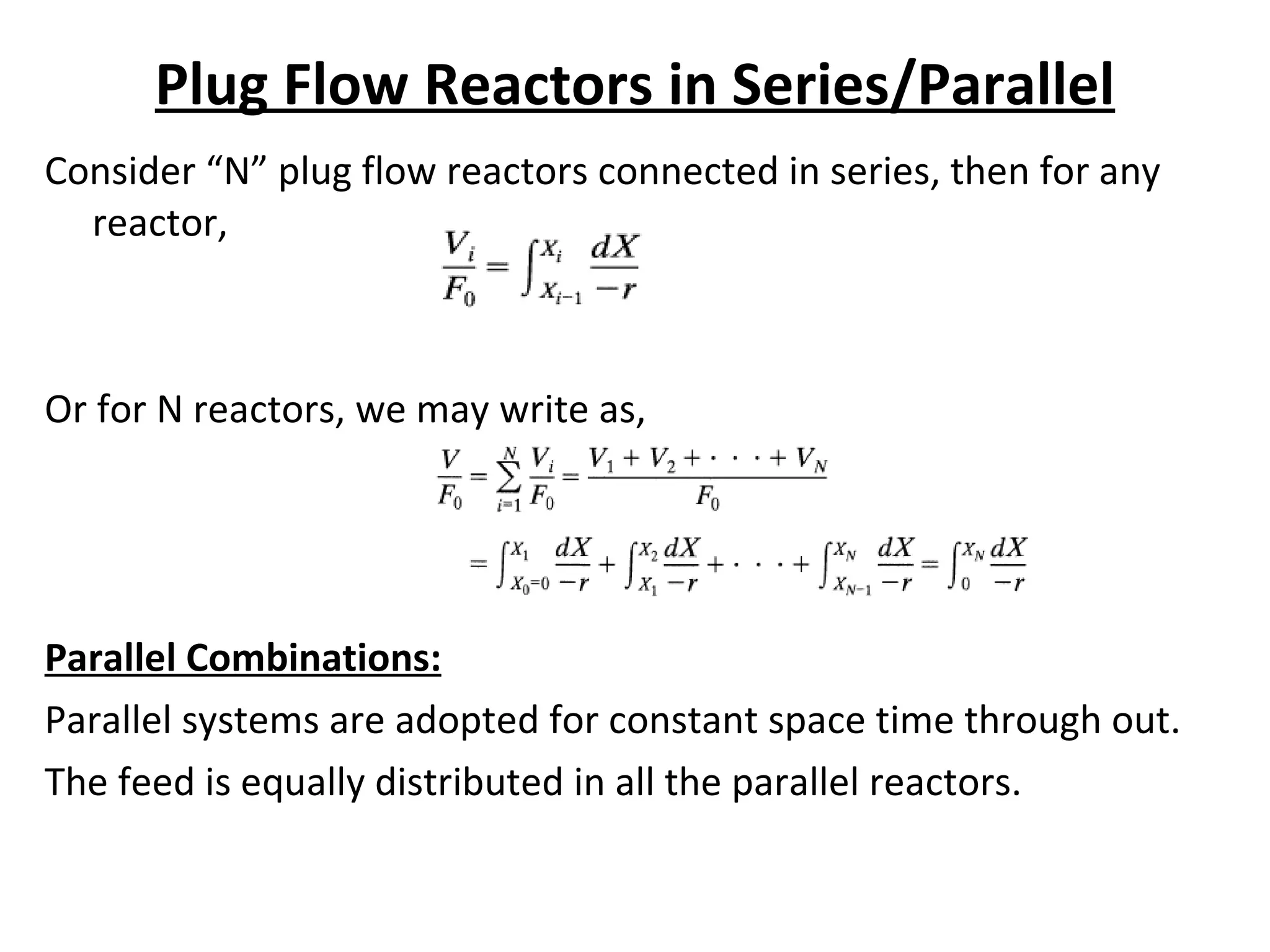 Plug Flow Reactors in Series/Parallel Consider “N” plug flow reactors connected in series, then for any reactor, Or for N reactors, we may write as, Parallel Combinations: Parallel systems are adopted for constant space time through out. The feed is equally distributed in all the parallel reactors.