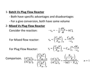 1-  Batch Vs Plug Flow Reactor - Both have specific advantages and disadvantages - For a give conversion, both have same volume 2-  Mixed Vs Plug Flow Reactor Consider the reaction: For Mixed flow reactor:  For Plug Flow Reactor: Comparison.. Or  