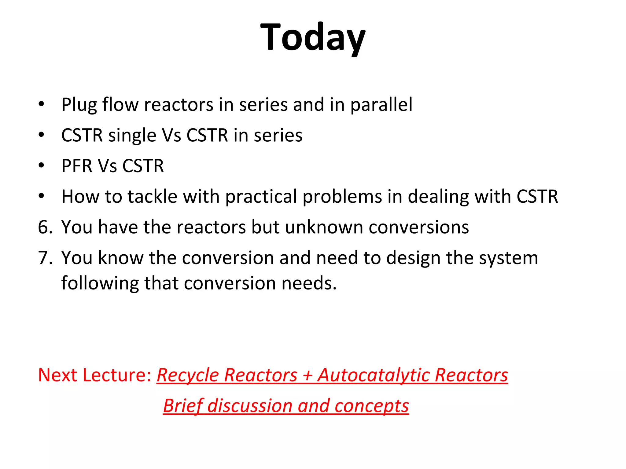 Today Plug flow reactors in series and in parallel CSTR single Vs CSTR in series PFR Vs CSTR How to tackle with practical problems in dealing with CSTR You have the reactors but unknown conversions You know the conversion and need to design the system following that conversion needs. Next Lecture: Recycle Reactors + Autocatalytic Reactors Brief discussion and concepts