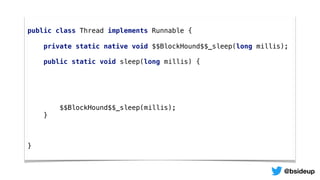 public class Thread implements Runnable {
private static native void $$BlockHound$$_sleep(long millis);
public static void sleep(long millis) {
$$BlockHound$$_sleep(millis);
}
}
@bsideup
 
