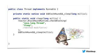 public class Thread implements Runnable {
private static native void $$BlockHound$$_sleep(long millis);
public static void sleep(long millis) {
reactor.BlockHoundRuntime.checkBlocking(
"java.lang.Thread",
"sleep",
/*method modifiers*/
);
$$BlockHound$$_sleep(millis);
}
}
@bsideup
 