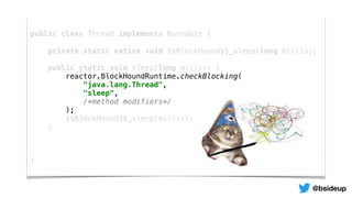 public class Thread implements Runnable {
private static native void $$BlockHound$$_sleep(long millis);
public static void sleep(long millis) {
reactor.BlockHoundRuntime.checkBlocking(
"java.lang.Thread",
"sleep",
/*method modifiers*/
);
$$BlockHound$$_sleep(millis);
}
}
@bsideup
 