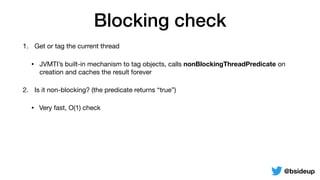 Blocking check
1. Get or tag the current thread

• JVMTI’s built-in mechanism to tag objects, calls nonBlockingThreadPredicate on
creation and caches the result forever
2. Is it non-blocking? (the predicate returns “true”)

• Very fast, O(1) check
@bsideup
 