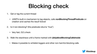 Blocking check
1. Get or tag the current thread

• JVMTI’s built-in mechanism to tag objects, calls nonBlockingThreadPredicate on
creation and caches the result forever
2. Is it non-blocking? (the predicate returns “true”)

• Very fast, O(1) check
3. Walk the stacktrace until a frame marked with (dis)allowBlockingCallsInside
• Makes it possible to whitelist loggers and other non-harmful blocking calls
@bsideup
 