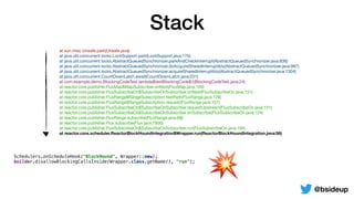 Stack
@bsideup
	 at sun.misc.Unsafe.park(Unsafe.java)

	 at java.util.concurrent.locks.LockSupport.park(LockSupport.java:175)

	 at java.util.concurrent.locks.AbstractQueuedSynchronizer.parkAndCheckInterrupt(AbstractQueuedSynchronizer.java:836)

	 at java.util.concurrent.locks.AbstractQueuedSynchronizer.doAcquireSharedInterruptibly(AbstractQueuedSynchronizer.java:997)

	 at java.util.concurrent.locks.AbstractQueuedSynchronizer.acquireSharedInterruptibly(AbstractQueuedSynchronizer.java:1304)

	 at java.util.concurrent.CountDownLatch.await(CountDownLatch.java:231)

	 at com.example.demo.BlockingCodeTest.lambda$testBlockingCode$1(BlockingCodeTest.java:24)

	 at reactor.core.publisher.FluxMap$MapSubscriber.onNext(FluxMap.java:100)

	 at reactor.core.publisher.FluxSubscribeOn$SubscribeOnSubscriber.onNext(FluxSubscribeOn.java:151)

	 at reactor.core.publisher.FluxRange$RangeSubscription.fastPath(FluxRange.java:129)

	 at reactor.core.publisher.FluxRange$RangeSubscription.request(FluxRange.java:107)

	 at reactor.core.publisher.FluxSubscribeOn$SubscribeOnSubscriber.requestUpstream(FluxSubscribeOn.java:131)

	 at reactor.core.publisher.FluxSubscribeOn$SubscribeOnSubscriber.onSubscribe(FluxSubscribeOn.java:124)

	 at reactor.core.publisher.FluxRange.subscribe(FluxRange.java:68)

	 at reactor.core.publisher.Flux.subscribe(Flux.java:7800)

	 at reactor.core.publisher.FluxSubscribeOn$SubscribeOnSubscriber.run(FluxSubscribeOn.java:194)

	 at reactor.core.scheduler.ReactorBlockHoundIntegration$Wrapper.run(ReactorBlockHoundIntegration.java:56)
	 at reactor.core.scheduler.WorkerTask.call(WorkerTask.java:84)

	 at reactor.core.scheduler.WorkerTask.call(WorkerTask.java:37)

	 at java.util.concurrent.FutureTask.run(FutureTask.java:266)

	 at java.util.concurrent.ScheduledThreadPoolExecutor$ScheduledFutureTask.access$201(ScheduledThreadPoolExecutor.java:180)

	 at java.util.concurrent.ScheduledThreadPoolExecutor$ScheduledFutureTask.run(ScheduledThreadPoolExecutor.java:293)

	 at java.util.concurrent.ThreadPoolExecutor.runWorker(ThreadPoolExecutor.java:1149)

	 at java.util.concurrent.ThreadPoolExecutor$Worker.run(ThreadPoolExecutor.java:624)

	 at java.lang.Thread.run(Thread.java:748)
💥
Schedulers.onScheduleHook("BlockHound", Wrapper::new);
builder.disallowBlockingCallsInside(Wrapper.class.getName(), "run");
 