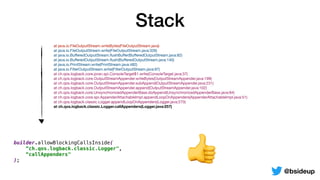 Stack
@bsideup
	 at java.io.FileOutputStream.writeBytes(FileOutputStream.java)

	 at java.io.FileOutputStream.write(FileOutputStream.java:326)

	 at java.io.BuﬀeredOutputStream.ﬂushBuﬀer(BuﬀeredOutputStream.java:82)

	 at java.io.BuﬀeredOutputStream.ﬂush(BuﬀeredOutputStream.java:140)

	 at java.io.PrintStream.write(PrintStream.java:482)

	 at java.io.FilterOutputStream.write(FilterOutputStream.java:97)

	 at ch.qos.logback.core.joran.spi.ConsoleTarget$1.write(ConsoleTarget.java:37)

	 at ch.qos.logback.core.OutputStreamAppender.writeBytes(OutputStreamAppender.java:199)

	 at ch.qos.logback.core.OutputStreamAppender.subAppend(OutputStreamAppender.java:231)

	 at ch.qos.logback.core.OutputStreamAppender.append(OutputStreamAppender.java:102)

	 at ch.qos.logback.core.UnsynchronizedAppenderBase.doAppend(UnsynchronizedAppenderBase.java:84)

	 at ch.qos.logback.core.spi.AppenderAttachableImpl.appendLoopOnAppenders(AppenderAttachableImpl.java:51)

	 at ch.qos.logback.classic.Logger.appendLoopOnAppenders(Logger.java:270)

	 at ch.qos.logback.classic.Logger.callAppenders(Logger.java:257)
👍
builder.allowBlockingCallsInside(
“ch.qos.logback.classic.Logger",
“callAppenders"
);
 