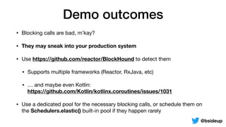 Demo outcomes
• Blocking calls are bad, m’kay?

• They may sneak into your production system
• Use https://github.com/reactor/BlockHound to detect them

• Supports multiple frameworks (Reactor, RxJava, etc)

• … and maybe even Kotlin:  
https://github.com/Kotlin/kotlinx.coroutines/issues/1031

• Use a dedicated pool for the necessary blocking calls, or schedule them on
the Schedulers.elastic() built-in pool if they happen rarely
@bsideup
 