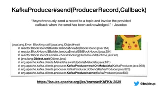 KafkaProducer#send(ProducerRecord,Callback)
“Asynchronously send a record to a topic and invoke the provided
callback when the send has been acknowledged.” - Javadoc
java.lang.Error: Blocking call! java.lang.Object#wait

	 at reactor.BlockHound$Builder.lambda$new$0(BlockHound.java:154)

	 at reactor.BlockHound$Builder.lambda$install$8(BlockHound.java:254)

	 at reactor.BlockHoundRuntime.checkBlocking(BlockHoundRuntime.java:43)

	 at java.lang.Object.wait(Object.java)

	 at org.apache.kafka.clients.Metadata.awaitUpdate(Metadata.java:181)

	 at org.apache.kafka.clients.producer.KafkaProducer.waitOnMetadata(KafkaProducer.java:938)

	 at org.apache.kafka.clients.producer.KafkaProducer.doSend(KafkaProducer.java:823)

	 at org.apache.kafka.clients.producer.KafkaProducer.send(KafkaProducer.java:803)
https://issues.apache.org/jira/browse/KAFKA-3539
@bsideup
 