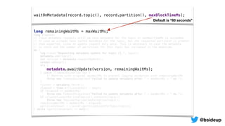 long remainingWaitMs = maxWaitMs;
long elapsed;
// Issue metadata requests until we have metadata for the topic or maxWaitTimeMs is exceeded.
// In case we already have cached metadata for the topic, but the requested partition is greater
// than expected, issue an update request only once. This is necessary in case the metadata
// is stale and the number of partitions for this topic has increased in the meantime.
do {
log.trace("Requesting metadata update for topic {}.", topic);
metadata.add(topic);
int version = metadata.requestUpdate();
sender.wakeup();
try {
metadata.awaitUpdate(version, remainingWaitMs);
} catch (TimeoutException ex) {
// Rethrow with original maxWaitMs to prevent logging exception with remainingWaitMs
throw new TimeoutException("Failed to update metadata after " + maxWaitMs + " ms.");
}
cluster = metadata.fetch();
elapsed = time.milliseconds() - begin;
if (elapsed >= maxWaitMs)
throw new TimeoutException("Failed to update metadata after " + maxWaitMs + " ms.");
if (cluster.unauthorizedTopics().contains(topic))
throw new TopicAuthorizationException(topic);
remainingWaitMs = maxWaitMs - elapsed;
partitionsCount = cluster.partitionCountForTopic(topic);
} while (partitionsCount == null);
waitOnMetadata(record.topic(), record.partition(), maxBlockTimeMs);
Default is “60 seconds”
@bsideup
 