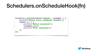 Schedulers.onScheduleHook(fn)
@bsideup
Schedulers.onScheduleHook("myHook", runnable -> {
println("Before every scheduled runnable");
return () -> {
println("Before execution");
runnable.run();
println("After execution");
};
});
 