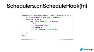 Schedulers.onScheduleHook(fn)
@bsideup
Schedulers.onScheduleHook("mdc", runnable -> {
String userId = MDC.get("userId");
return () -> {
MDC.put("userId", userId);
try {
runnable.run();
} finally {
MDC.remove("userId");
}
};
});
 