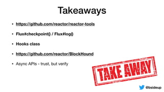 Takeaways
• https://github.com/reactor/reactor-tools
• Flux#checkpoint() / Flux#log()
• Hooks class
• https://github.com/reactor/BlockHound
• Async APIs - trust, but verify
@bsideup
 