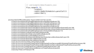 // com/example/demo/Example.java
Flux.range(0, 5)
.single()
.subscribeOn(Schedulers.parallel())
.subscribe();
java.lang.IndexOutOfBoundsException: Source emitted more than one item

	 at reactor.core.publisher.MonoSingle$SingleSubscriber.onNext(MonoSingle.java:129)

	 at reactor.core.publisher.FluxRange$RangeSubscription.fastPath(FluxRange.java:129)

	 at reactor.core.publisher.FluxRange$RangeSubscription.request(FluxRange.java:107)

	 at reactor.core.publisher.MonoSingle$SingleSubscriber.request(MonoSingle.java:94)

	 at reactor.core.publisher.MonoSubscribeOn$SubscribeOnSubscriber.trySchedule(MonoSubscribeOn.java:186)

	 at reactor.core.publisher.MonoSubscribeOn$SubscribeOnSubscriber.onSubscribe(MonoSubscribeOn.java:131)

	 at reactor.core.publisher.MonoSingle$SingleSubscriber.onSubscribe(MonoSingle.java:114)

	 at reactor.core.publisher.FluxRange.subscribe(FluxRange.java:68)

	 at reactor.core.publisher.MonoSingle.subscribe(MonoSingle.java:58)

	 at reactor.core.publisher.Mono.subscribe(Mono.java:3711)

	 at reactor.core.publisher.MonoSubscribeOn$SubscribeOnSubscriber.run(MonoSubscribeOn.java:123)

	 at reactor.core.scheduler.WorkerTask.call(WorkerTask.java:84)

	 at reactor.core.scheduler.WorkerTask.call(WorkerTask.java:37)

	 at java.util.concurrent.FutureTask.run(FutureTask.java:266)

	 at java.util.concurrent.ScheduledThreadPoolExecutor$ScheduledFutureTask.access$201(ScheduledThreadPoolExecutor.java:180)

	 at java.util.concurrent.ScheduledThreadPoolExecutor$ScheduledFutureTask.run(ScheduledThreadPoolExecutor.java:293)

	 at java.util.concurrent.ThreadPoolExecutor.runWorker(ThreadPoolExecutor.java:1149)

	 at java.util.concurrent.ThreadPoolExecutor$Worker.run(ThreadPoolExecutor.java:624)

	 at java.lang.Thread.run(Thread.java:748)
@bsideup
 