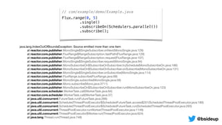 // com/example/demo/Example.java
Flux.range(0, 5)
.single()
.subscribeOn(Schedulers.parallel())
.subscribe();
java.lang.IndexOutOfBoundsException: Source emitted more than one item

	 at reactor.core.publisher.MonoSingle$SingleSubscriber.onNext(MonoSingle.java:129)

	 at reactor.core.publisher.FluxRange$RangeSubscription.fastPath(FluxRange.java:129)

	 at reactor.core.publisher.FluxRange$RangeSubscription.request(FluxRange.java:107)

	 at reactor.core.publisher.MonoSingle$SingleSubscriber.request(MonoSingle.java:94)

	 at reactor.core.publisher.MonoSubscribeOn$SubscribeOnSubscriber.trySchedule(MonoSubscribeOn.java:186)

	 at reactor.core.publisher.MonoSubscribeOn$SubscribeOnSubscriber.onSubscribe(MonoSubscribeOn.java:131)

	 at reactor.core.publisher.MonoSingle$SingleSubscriber.onSubscribe(MonoSingle.java:114)

	 at reactor.core.publisher.FluxRange.subscribe(FluxRange.java:68)

	 at reactor.core.publisher.MonoSingle.subscribe(MonoSingle.java:58)

	 at reactor.core.publisher.Mono.subscribe(Mono.java:3711)

	 at reactor.core.publisher.MonoSubscribeOn$SubscribeOnSubscriber.run(MonoSubscribeOn.java:123)

	 at reactor.core.scheduler.WorkerTask.call(WorkerTask.java:84)

	 at reactor.core.scheduler.WorkerTask.call(WorkerTask.java:37)

	 at java.util.concurrent.FutureTask.run(FutureTask.java:266)

	 at java.util.concurrent.ScheduledThreadPoolExecutor$ScheduledFutureTask.access$201(ScheduledThreadPoolExecutor.java:180)

	 at java.util.concurrent.ScheduledThreadPoolExecutor$ScheduledFutureTask.run(ScheduledThreadPoolExecutor.java:293)

	 at java.util.concurrent.ThreadPoolExecutor.runWorker(ThreadPoolExecutor.java:1149)

	 at java.util.concurrent.ThreadPoolExecutor$Worker.run(ThreadPoolExecutor.java:624)

	 at java.lang.Thread.run(Thread.java:748)
@bsideup
 