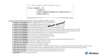 // com/example/demo/Example.java
Flux.range(0, 5)
.single()
.subscribeOn(Schedulers.parallel())
.subscribe();
java.lang.IndexOutOfBoundsException: Source emitted more than one item

	 at reactor.core.publisher.MonoSingle$SingleSubscriber.onNext(MonoSingle.java:129)

	 at reactor.core.publisher.FluxRange$RangeSubscription.fastPath(FluxRange.java:129)

	 at reactor.core.publisher.FluxRange$RangeSubscription.request(FluxRange.java:107)

	 at reactor.core.publisher.MonoSingle$SingleSubscriber.request(MonoSingle.java:94)

	 at reactor.core.publisher.MonoSubscribeOn$SubscribeOnSubscriber.trySchedule(MonoSubscribeOn.java:186)

	 at reactor.core.publisher.MonoSubscribeOn$SubscribeOnSubscriber.onSubscribe(MonoSubscribeOn.java:131)

	 at reactor.core.publisher.MonoSingle$SingleSubscriber.onSubscribe(MonoSingle.java:114)

	 at reactor.core.publisher.FluxRange.subscribe(FluxRange.java:68)

	 at reactor.core.publisher.MonoSingle.subscribe(MonoSingle.java:58)

	 at reactor.core.publisher.Mono.subscribe(Mono.java:3711)

	 at reactor.core.publisher.MonoSubscribeOn$SubscribeOnSubscriber.run(MonoSubscribeOn.java:123)

	 at reactor.core.scheduler.WorkerTask.call(WorkerTask.java:84)

	 at reactor.core.scheduler.WorkerTask.call(WorkerTask.java:37)

	 at java.util.concurrent.FutureTask.run(FutureTask.java:266)

	 at java.util.concurrent.ScheduledThreadPoolExecutor$ScheduledFutureTask.access$201(ScheduledThreadPoolExecutor.java:180)

	 at java.util.concurrent.ScheduledThreadPoolExecutor$ScheduledFutureTask.run(ScheduledThreadPoolExecutor.java:293)

	 at java.util.concurrent.ThreadPoolExecutor.runWorker(ThreadPoolExecutor.java:1149)

	 at java.util.concurrent.ThreadPoolExecutor$Worker.run(ThreadPoolExecutor.java:624)

	 at java.lang.Thread.run(Thread.java:748)
Which source?
@bsideup
 